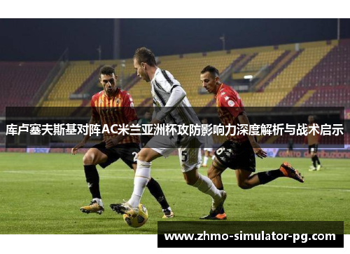 库卢塞夫斯基对阵AC米兰亚洲杯攻防影响力深度解析与战术启示 库卢塞夫斯基对阵AC米兰亚洲杯攻防影响力深度解析与战术启示