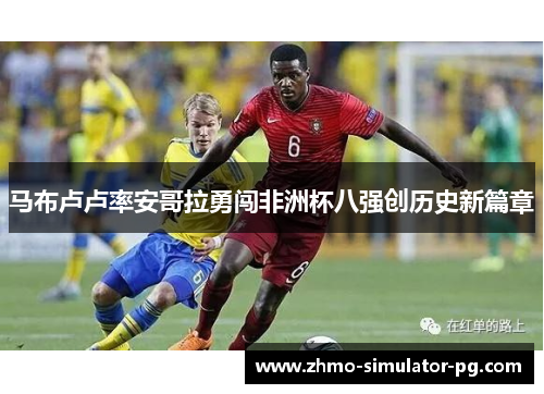 马布卢卢率安哥拉勇闯非洲杯八强创历史新篇章