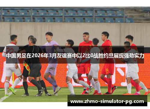 中国男足在2026年3月友谊赛中以2比0战胜约旦展现强劲实力 中国男足在2026年3月友谊赛中以2比0战胜约旦展现强劲实力