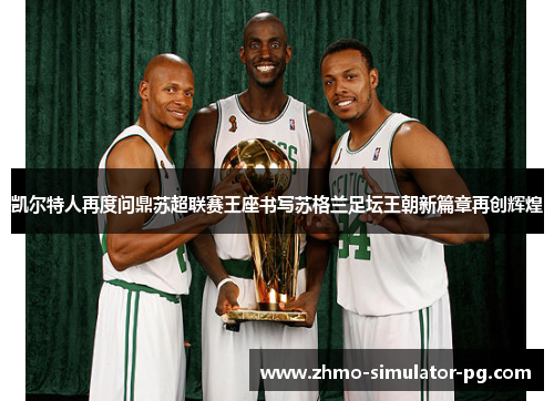 凯尔特人再度问鼎苏超联赛王座书写苏格兰足坛王朝新篇章再创辉煌 凯尔特人再度问鼎苏超联赛王座书写苏格兰足坛王朝新篇章再创辉煌